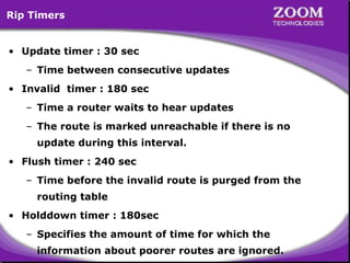 Rip Timers
• Update timer : 30 sec
– Time between consecutive updates
• Invalid timer : 180 sec
– Time a router waits to hear updates
– The route is marked unreachable if there is no
update during this interval.
• Flush timer : 240 sec
– Time before the invalid route is purged from the
routing table
• Holddown timer : 180sec
– Specifies the amount of time for which the

8
information about poorer routes are ignored.

 