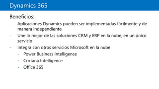 Dynamics 365
Beneficios:
- Aplicaciones Dynamics pueden ser implementadas fácilmente y de
manera independiente
- Une lo mejor de las soluciones CRM y ERP en la nube, en un único
servicio
- Integra con otros servicios Microsoft en la nube
- Power Business Intelligence
- Cortana Intelligence
- Office 365
 