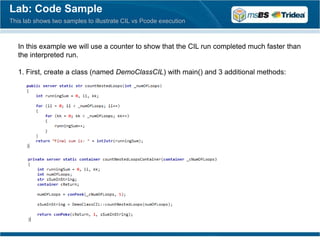 Lab: Code Sample
This lab shows two samples to illustrate CIL vs Pcode execution



   In this example we will use a counter to show that the CIL run completed much faster than
   the interpreted run.

   1. First, create a class (named DemoClassCIL) with main() and 3 additional methods:
 
