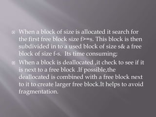 When a block of size is allocated it search for
the first free block size f>=s. This block is then
subdivided in to a used block of size s& a free
block of size f-s. Its time consuming;
 When a block is deallocated ,it check to see if it
is next to a free block .If possible,the
deallocated is combined with a free block next
to it to create larger free block.It helps to avoid
fragmentation.
 