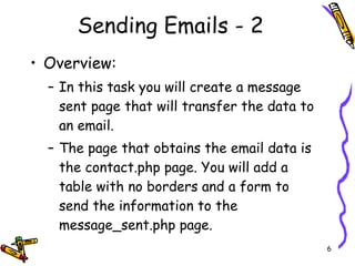 Sending Emails - 2 Overview:  In this task you will create a message sent page that will transfer the data to an email. The page that obtains the email data is the contact.php page. You will add a table with no borders and a form to send the information to the message_sent.php page. 