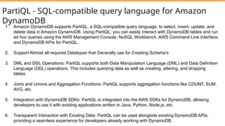 PartiQL - SQL-compatible query language for Amazon
DynamoDB
1. Amazon DynamoDB supports PartiQL, a SQL-compatible query language, to select, insert, update, and
delete data in Amazon DynamoDB. Using PartiQL, you can easily interact with DynamoDB tables and run
ad hoc queries using the AWS Management Console, NoSQL Workbench, AWS Command Line Interface,
and DynamoDB APIs for PartiQL.
2. Support Almost all required Datatypes that Generally use for Creating Schema’s
3. DML and DDL Operations: PartiQL supports both Data Manipulation Language (DML) and Data Definition
Language (DDL) operations. This includes querying data as well as creating, altering, and dropping
tables.
4. Joins and Unions and Aggregation Functions: PartiQL supports aggregation functions like COUNT, SUM,
AVG, etc.
5. Integration with DynamoDB SDKs: PartiQL is integrated into the AWS SDKs for DynamoDB, allowing
developers to use it with existing applications written in Java, Python, Node.js, etc.
6. Transparent Interaction with Existing Data: PartiQL can be used alongside existing DynamoDB APIs,
providing a seamless experience for developers already working with DynamoDB.
 