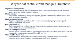 Why we not continue with MongoDB Database
1.Operational Complexity:
•Increased operational overhead due to the need to manage and maintain the MongoDB
cluster within the Kubernetes environment.
2.Maintenance:
•Responsible for handling MongoDB upgrades, patches, and security updates, which may
result in planned downtime.
3.Expertise Requirement:
•Requires expertise in both MongoDB and Kubernetes and ongoing monitoring and
maintenance efforts are crucial.
4.Security Concerns:
•Full responsibility for configuring network security, encryption, and access controls, which
can be challenging and prone to errors.
5.Lack of Managed Features:
•Missing out on managed features such as automated backups, scaling, and monitoring that
are available in dedicated managed MongoDB services.
6.Potential for Downtime:
•Increased risk of downtime due to potential misconfigurations or issues with the self-
managed setup, particularly during maintenance activities or upgrades.
 