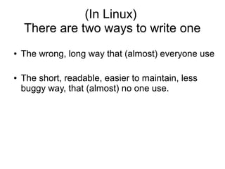 (In Linux)
    There are two ways to write one
●   The wrong, long way that (almost) everyone use

●   The short, readable, easier to maintain, less
    buggy way, that (almost) no one use.
 