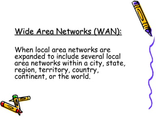 Wide Area Networks (WAN):Wide Area Networks (WAN):
When local area networks are
expanded to include several local
area networks within a city, state,
region, territory, country,
continent, or the world.
 