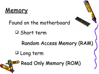 MemoryMemory
Found on the motherboard
 Short term
Random Access Memory (RAM)Random Access Memory (RAM)
 Long term
Read Only Memory (ROM)Read Only Memory (ROM)
 