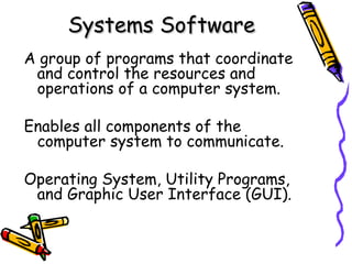 Systems SoftwareSystems Software
A group of programs that coordinate
and control the resources and
operations of a computer system.
Enables all components of the
computer system to communicate.
Operating System, Utility Programs,
and Graphic User Interface (GUI).
 