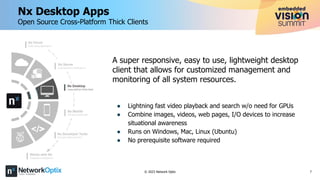 7
© 2023 Network Optix
A super responsive, easy to use, lightweight desktop
client that allows for customized management and
monitoring of all system resources.
● Lightning fast video playback and search w/o need for GPUs
● Combine images, videos, web pages, I/O devices to increase
situational awareness
● Runs on Windows, Mac, Linux (Ubuntu)
● No prerequisite software required
Nx Desktop Apps
Open Source Cross-Platform Thick Clients
 