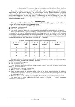 A Mathematical Programming Approach for Selection of Variables in Cluster Analysis
www.ijres.org 31 | Page
From these results, it is clear that the VS-KM method and the suggested approach (BNLP) give
approximately the same selected variables. The VS-KM method succeeds in classifying about 97% with a
value of the adjusted rand index equal to 0.865. The corresponding values for the suggested approach (BNLP)
are 100% and 1 respectively and seem to act as better. The advantage of the suggested model is that it takes into
consideration all different combinations of variables when choosing the most important variables, this does not
happen in the VS-KM method.
VI. Simulation study
The purpose of the simulation study is to assess the performance of the suggested model, and also to
compare the proposed model with classical VS-KM method.
In the current simulation study, the following is considered:
1- Sample size is 30 observations.
2- The number of clusters is 3.
3- The number of selected variables is 2 from 3 variables, 3 from 4 and 5 variables and 6 from 10 variables.
Since the model contains a very large number of decision variables (n2
+ p) and also the same for number
of constants (2n+2). It is very difficult to consider the case of large samples in the stimulation study according
to the capacity of the available software. So, the study is limited to the case of small sample size (n is taken to
be 30) and the number of clusters is limited to (3). The basic factor in the selection model is the number of
variables. We consider the cases of p (number of variables) as 3, 4 ,5 and 10.
The overall simulation design could be summarized in the following table:
Combination
number
Sample
size
Number of
clusters
Number of
variables
Number of selected
variables
1 30 3 3 2
2 30 3 4 3
3 30 3 5 3
4 30 3 10 6
For each combination 50 runs are generated. The simulation's results are based on two indices to compare
between the suggested model and VSKM method, as follows:
 The correct classification percent
 The adjusted rand index.
These simulated runs have been done through building routines using four packages: Gams, SPSS,
MATLAB and Microsoft Excel.
 MATLAB is used to generate simulated data.
 SPSS is used to solve the VSKM method.
 Gams is used to solve the suggested model. It can not be solved directly by using the available
mathematical programming software. An online site for solving mathematical programming models is used
to treat this problem [4].
 Microsoft excel is used to exchange data and out puts files among the pervious software packages result.
The results of BNLP model together with the results obtained by applying VS-KM method are
summarized in following table:
 