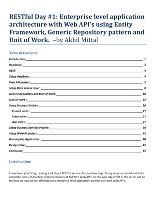 RESTful Day #1: Enterprise level application
architecture with Web API’s using Entity
Framework, Generic Repository pattern and
Unit of Work. –by Akhil Mittal
Table of Contents
Introduction:_____________________________________________________________________________ 1
Roadmap: _______________________________________________________________________________ 3
REST: ___________________________________________________________________________________ 4
Setup database: __________________________________________________________________________ 4
Web API project:__________________________________________________________________________ 5
Setup Data Access Layer: ___________________________________________________________________ 8
Generic Repository and Unit of Work:________________________________________________________ 18
Unit of Work : ___________________________________________________________________________ 22
Setup Business Entities :___________________________________________________________________ 26
Product entity : ________________________________________________________________________________27
Token entity :__________________________________________________________________________________27
User entity : ___________________________________________________________________________________27
Setup Business Services Project: ____________________________________________________________ 28
Setup WebAPI project: ____________________________________________________________________ 35
Running the Application: __________________________________________________________________ 40
Design Flaws____________________________________________________________________________ 45
Conclusion______________________________________________________________________________ 45
Introduction:
I have been practicing, reading a lot about RESTful services for past few days. To my surprise I could not find a
complete series of practical implementations of ASP.NET Web API’s on the web. My effort in this series will be
to focus on how we can develop basic enterprise level application architecture with Web API’s.
 