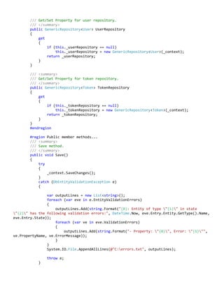 /// Get/Set Property for user repository.
/// </summary>
public GenericRepository<User> UserRepository
{
get
{
if (this._userRepository == null)
this._userRepository = new GenericRepository<User>(_context);
return _userRepository;
}
}
/// <summary>
/// Get/Set Property for token repository.
/// </summary>
public GenericRepository<Token> TokenRepository
{
get
{
if (this._tokenRepository == null)
this._tokenRepository = new GenericRepository<Token>(_context);
return _tokenRepository;
}
}
#endregion
#region Public member methods...
/// <summary>
/// Save method.
/// </summary>
public void Save()
{
try
{
_context.SaveChanges();
}
catch (DbEntityValidationException e)
{
var outputLines = new List<string>();
foreach (var eve in e.EntityValidationErrors)
{
outputLines.Add(string.Format("{0}: Entity of type "{1}" in state
"{2}" has the following validation errors:", DateTime.Now, eve.Entry.Entity.GetType().Name,
eve.Entry.State));
foreach (var ve in eve.ValidationErrors)
{
outputLines.Add(string.Format("- Property: "{0}", Error: "{1}"",
ve.PropertyName, ve.ErrorMessage));
}
}
System.IO.File.AppendAllLines(@"C:errors.txt", outputLines);
throw e;
}
 