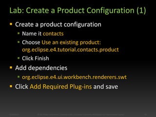 Lab: Create a Product Configuration (1)
 Create a product configuration
 Name it contacts
 Choose Use an existing product:
org.eclipse.e4.tutorial.contacts.product
 Click Finish
 Add dependencies
 org.eclipse.e4.ui.workbench.renderers.swt
 Click Add Required Plug-ins and save
5/28/2014 33© Kai Tödter and others, Licensed under a Creative Commons Attribution 4.0 International License.
 