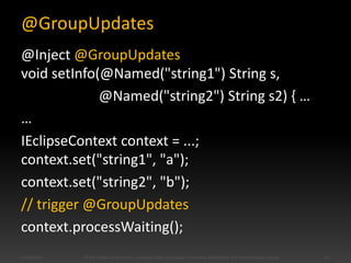 @GroupUpdates
@Inject @GroupUpdates
void setInfo(@Named("string1") String s,
@Named("string2") String s2) { …
…
IEclipseContext context = ...;
context.set("string1", "a");
context.set("string2", "b");
// trigger @GroupUpdates
context.processWaiting();
5/28/2014 © Kai Tödter and others, Licensed under a Creative Commons Attribution 4.0 International License. 62
 