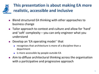 This presentation is about making EA more
    realistic, accessible and inclusive

   Blend structured EA thinking with other approaches to
    business change
   Tailor approach to context and culture and allow for ‘hard’
    and ‘soft’ complexity – you can only engineer what you
    understand
   Develop an ‘EA operating model ’ that
       recognises that architecture is more of a discipline than a
        department
       is more accessible by people outside EA
   Aim to diffuse architectural thinking across the organisation
    with a participative and progressive approach

                                                                      10
 