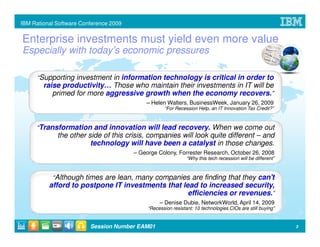 IBM Rational Software Conference 2009


Enterprise investments must yield even more value
Especially with today’s economic pressures

      “Supporting investment in information technology is critical in order to
        raise productivity… Those who maintain their investments in IT will be
           primed for more aggressive growth when the economy recovers.”
                                            – Helen Walters, BusinessWeek, January 26, 2009
                                                    “For Recession Help, an IT Innovation Tax Credit?”



     “Transformation and innovation will lead recovery. When we come out
             the other side of this crisis, companies will look quite different – and
                        technology will have been a catalyst in those changes.
                                        – George Colony, Forrester Research, October 26, 2008
                                                               “Why this tech recession will be different”



           “Although times are lean, many companies are finding that they can't
          afford to postpone IT investments that lead to increased security,
                                                   efficiencies or revenues.”
                                                  – Denise Dubie, NetworkWorld, April 14, 2009
                                             “Recession resistant: 10 technologies CIOs are still buying”


                         Session Number EAM01                                                                3
 