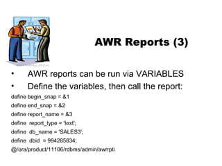 NYOUG – Summer Meeting – AWR 11g

AWR Reports (3)
•
•

AWR reports can be run via VARIABLES
Define the variables, then call the report:

define begin_snap = &1
define end_snap = &2
define report_name = &3
define report_type = 'text';
define db_name = 'SALES3';
define dbid = 994285834;
@/ora/product/11106/rdbms/admin/awrrpti

 