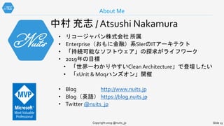 About Me
Copyright 2019 @nuits_jp Slide 13
中村 充志 / Atsushi Nakamura
• リコージャパン株式会社 所属
• Enterprise（おもに金融）系SIerのITアーキテクト
• 「持続可能なソフトウェア」の探求がライフワーク
• 2019年の目標
• 「世界一わかりやすいClean Architecture」で登壇したい
• 「xUnit & Moqハンズオン」開催
• Blog http://www.nuits.jp
• Blog（英語） https://blog.nuits.jp
• Twitter @nuits_jp
 