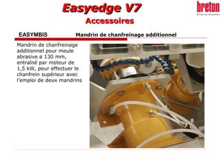 Easyedge V7Easyedge V7
EASYMBIS Mandrin de chanfreinage additionnel
Mandrin de chanfreinage
additionnel pour meule
abrasive ø 130 mm,
entraîné par moteur de
1,5 kW, pour effectuer le
chanfrein supérieur avec
l’emploi de deux mandrins
AccessoiresAccessoires
 