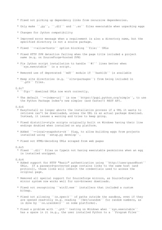 * Fixed not picking up dependency links from recursive dependencies.
* Only make ``.py``, ``.dll`` and ``.so`` files executable when unpacking eggs
* Changes for Jython compatibility
* Improved error message when a requirement is also a directory name, but the
specified directory is not a source package.
* Fixed ``--allow-hosts`` option blocking ``file:`` URLs
* Fixed HTTP SVN detection failing when the page title included a project
name (e.g. on SourceForge-hosted SVN)
* Fix Jython script installation to handle ``#!`` lines better when
``sys.executable`` is a script.
* Removed use of deprecated ``md5`` module if ``hashlib`` is available
* Keep site directories (e.g. ``site-packages``) from being included in
``.pth`` files.
0.6c7
* ``ftp:`` download URLs now work correctly.
* The default ``--index-url`` is now ``https://pypi.python.org/simple``, to use
the Python Package Index's new simpler (and faster!) REST API.
0.6c6
* EasyInstall no longer aborts the installation process if a URL it wants to
retrieve can't be downloaded, unless the URL is an actual package download.
Instead, it issues a warning and tries to keep going.
* Fixed distutils-style scripts originally built on Windows having their line
endings doubled when installed on any platform.
* Added ``--local-snapshots-ok`` flag, to allow building eggs from projects
installed using ``setup.py develop``.
* Fixed not HTML-decoding URLs scraped from web pages
0.6c5
* Fixed ``.dll`` files on Cygwin not having executable permisions when an egg
is installed unzipped.
0.6c4
* Added support for HTTP "Basic" authentication using ``http://user:pass@host``
URLs. If a password-protected page contains links to the same host (and
protocol), those links will inherit the credentials used to access the
original page.
* Removed all special support for Sourceforge mirrors, as Sourceforge's
mirror system now works well for non-browser downloads.
* Fixed not recognizing ``win32.exe`` installers that included a custom
bitmap.
* Fixed not allowing ``os.open()`` of paths outside the sandbox, even if they
are opened read-only (e.g. reading ``/dev/urandom`` for random numbers, as
is done by ``os.urandom()`` on some platforms).
* Fixed a problem with ``.pth`` testing on Windows when ``sys.executable``
has a space in it (e.g., the user installed Python to a ``Program Files``

 