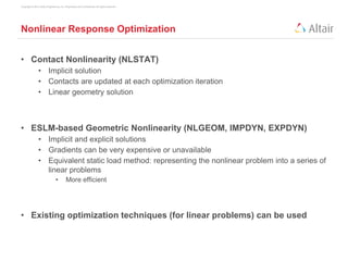Copyright © 2013 Altair Engineering, Inc. Proprietary and Confidential. All rights reserved.
Nonlinear Response Optimization
• Contact Nonlinearity (NLSTAT)
• Implicit solution
• Contacts are updated at each optimization iteration
• Linear geometry solution
• ESLM-based Geometric Nonlinearity (NLGEOM, IMPDYN, EXPDYN)
• Implicit and explicit solutions
• Gradients can be very expensive or unavailable
• Equivalent static load method: representing the nonlinear problem into a series of
linear problems
• More efficient
• Existing optimization techniques (for linear problems) can be used
 