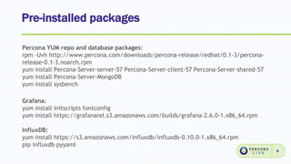 Pre-installed packages
6
Percona YUM repo and database packages:
rpm -Uvh http://www.percona.com/downloads/percona-release/redhat/0.1-3/percona-
release-0.1-3.noarch.rpm
yum install Percona-Server-server-57 Percona-Server-client-57 Percona-Server-shared-57
yum install Percona-Server-MongoDB
yum install sysbench
Grafana:
yum install initscripts fontconfig
yum install https://grafanarel.s3.amazonaws.com/builds/grafana-2.6.0-1.x86_64.rpm
InfluxDB:
yum install https://s3.amazonaws.com/influxdb/influxdb-0.10.0-1.x86_64.rpm
pip influxdb pyyaml
 