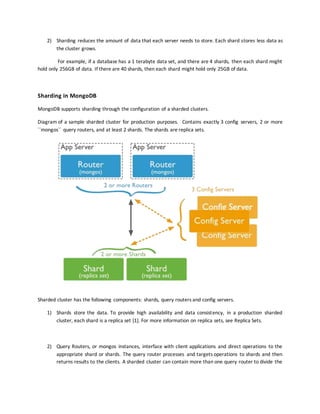 2) Sharding reduces the amount of data that each server needs to store. Each shard stores less data as
the cluster grows.
For example, if a database has a 1 terabyte data set, and there are 4 shards, then each shard might
hold only 256GB of data. If there are 40 shards, then each shard might hold only 25GB of data.
Sharding in MongoDB
MongoDB supports sharding through the configuration of a sharded clusters.
Diagram of a sample sharded cluster for production purposes. Contains exactly 3 config servers, 2 or more
``mongos`` query routers, and at least 2 shards. The shards are replica sets.
Sharded cluster has the following components: shards, query routers and config servers.
1) Shards store the data. To provide high availability and data consistency, in a production sharded
cluster, each shard is a replica set [1]. For more information on replica sets, see Replica Sets.
2) Query Routers, or mongos instances, interface with client applications and direct operations to the
appropriate shard or shards. The query router processes and targets operations to shards and then
returns results to the clients. A sharded cluster can contain more than one query router to divide the
 