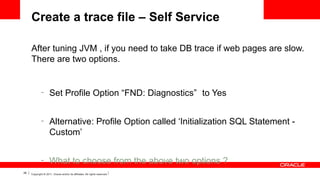 Create a trace file – Self Service
After tuning JVM , if you need to take DB trace if web pages are slow.
There are two options.

–

–

–
28

Set Profile Option “FND: Diagnostics” to Yes
Alternative: Profile Option called ‘Initialization SQL Statement Custom’
What to choose from the above two options ?

Copyright © 2011, Oracle and/or its affiliates. All rights reserved.

 