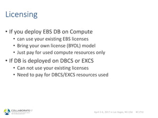 April 2-6, 2017 in Las Vegas, NV USA #C17LV
Licensing
• If you deploy EBS DB on Compute
• can use your existing EBS licenses
• Bring your own license (BYOL) model
• Just pay for used compute resources only
• If DB is deployed on DBCS or EXCS
• Can not use your existing licenses
• Need to pay for DBCS/EXCS resources used
 