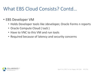 April 2-6, 2017 in Las Vegas, NV USA #C17LV
What EBS Cloud Consists? Contd…
• EBS Developer VM
• Holds Developer tools like Jdeveloper, Oracle Forms n reports
• Oracle Compute Cloud ( IaaS )
• Have to VNC to this VM and run tools
• Required because of latency and security concerns
• You can spin-up how many ever you want
 