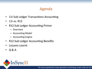 Agenda	
  
•  11i	
  Sub	
  Ledger	
  Transac=ons	
  Accoun=ng	
  
•  11i	
  vs.	
  R12	
  
•  R12	
  Sub	
  Ledger	
  Accoun=ng	
  Primer	
  
    –  Overview	
  
    –  Accoun=ng	
  Model	
  
    –  Accoun=ng	
  Engine	
  
•  R12	
  Sub	
  Ledger	
  Accoun=ng	
  Beneﬁts	
  
•  Lessons	
  Learnt	
  
•  Q	
  &	
  A	
  




                                 The most comprehensive Oracle applications & technology content under one roof
 
