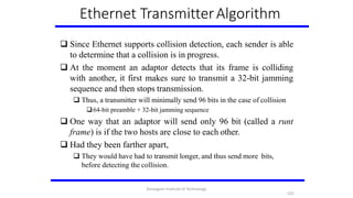 Ethernet TransmitterAlgorithm
 Since Ethernet supports collision detection, each sender is able
to determine that a collision is in progress.
 At the moment an adaptor detects that its frame is colliding
with another, it first makes sure to transmit a 32-bit jamming
sequence and then stops transmission.
 Thus, a transmitter will minimally send 96 bits in the case of collision
64-bit preamble + 32-bit jamming sequence
 One way that an adaptor will send only 96 bit (called a runt
frame) is if the two hosts are close to each other.
 Had they been farther apart,
 They would have had to transmit longer, and thus send more bits,
before detecting the collision.
103
Karpagam Institute of Technology
 