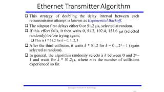 Ethernet TransmitterAlgorithm
 This strategy of doubling the delay interval between each
retransmission attempt is known as Exponential Backoff.
 The adaptor first delays either 0 or 51.2 s, selected at random.
s (selected If this effort fails, it then waits 0, 51.2, 102.4, 153.6
randomly) before trying again;
 This is k * 51.2 for k = 0, 1, 2, 3
 After the third collision, it waits k * 51.2 for k = 0…23 – 1 (again
selected at random).
 In general, the algorithm randomly selects a k between 0 and 2n –
1 and waits for k * 51.2 s, where n is the number of collisions
experienced so far.
Karpagam Institute of Technology
 