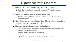 Experience with Ethernet
 Ethernets work best under lightly loaded conditions.
 Under heavy loads, too much of the network’s capacity is wasted by
collisions.
 Most Ethernets are used in a conservative way.
 Have fewer than 200 hosts connected to them which is far fewer than the
maximum of 1024.
 Most Ethernets are far shorter than 2500m with a round-trip
delay of closer to 5 s than 51.2 s.
 Ethernets are easy to administer and maintain.
 There are no switches that can fail and no routing and configuration tables
that have to be kept up-to-date.
 It is easy to add a new host to the network.
 It is inexpensive.
 Cable is cheap, and only other cost is the network adaptor on each host.
Karpagam Institute of Technology
 