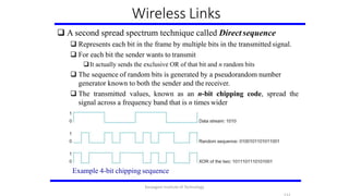 Wireless Links
 A second spread spectrum technique called Direct sequence
 Represents each bit in the frame by multiple bits in the transmitted signal.
 For each bit the sender wants to transmit
It actually sends the exclusive OR of that bit and n random bits
 The sequence of random bits is generated by a pseudorandom number
generator known to both the sender and the receiver.
 The transmitted values, known as an n-bit chipping code, spread the
signal across a frequency band that is n times wider
Example 4-bit chipping sequence
Karpagam Institute of Technology
 