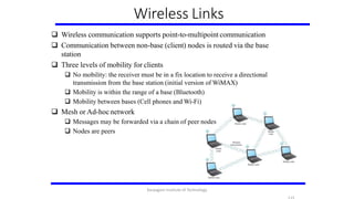 Wireless Links
 Wireless communication supports point-to-multipoint communication
 Communication between non-base (client) nodes is routed via the base
station
 Three levels of mobility for clients
 No mobility: the receiver must be in a fix location to receive a directional
transmission from the base station (initial version of WiMAX)
 Mobility is within the range of a base (Bluetooth)
 Mobility between bases (Cell phones and Wi-Fi)
 Mesh or Ad-hoc network
 Messages may be forwarded via a chain of peer nodes
 Nodes are peers
Karpagam Institute of Technology
 