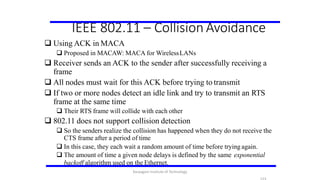 IEEE 802.11 – Collision Avoidance
 Using ACK in MACA
 Proposed in MACAW: MACA for WirelessLANs
 Receiver sends an ACK to the sender after successfully receiving a
frame
 All nodes must wait for this ACK before trying to transmit
 If two or more nodes detect an idle link and try to transmit an RTS
frame at the same time
 Their RTS frame will collide with each other
 802.11 does not support collision detection
 So the senders realize the collision has happened when they do not receive the
CTS frame after a period of time
 In this case, they each wait a random amount of time before trying again.
 The amount of time a given node delays is defined by the same exponential
backoff algorithm used on the Ethernet.
Karpagam Institute of Technology
 