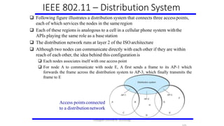  Following figure illustrates a distribution system that connects three accesspoints,
each of which services the nodes in the same region
 Each of these regions is analogous to a cell in a cellular phone system withthe
APIs playing the same role as a base station
 The distribution network runs at layer 2 of the ISO architecture
 Although two nodes can communicate directly with each other if they are within
reach of each other, the idea behind this configuration is
 Each nodes associates itself with one access point
 For node A to communicate with node E, A first sends a frame to its AP-1 which
forwards the frame across the distribution system to AP-3, which finally transmits the
frame to E
IEEE 802.11 – Distribution System
Access points connected
to a distribution network
Karpagam Institute of Technology
 