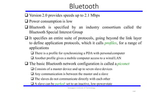 Bluetooth
 Version 2.0 provides speeds up to 2.1 Mbps
 Power consumption is low
 Bluetooth is specified by an industry consortium called the
Bluetooth Special Interest Group
 It specifies an entire suite of protocols, going beyond the link layer
to define application protocols, which it calls profiles, for a range of
applications
 There is a profile for synchronizing a PDA with personalcomputer
 Another profile gives a mobile computer access to a wired LAN
 The basic Bluetooth network configuration is called a piconet
 Consists of a master device and up to seven slave devices
 Any communication is between the master and a slave
 The slaves do not communicate directly with each other
 A slave can be parked: set to an inactive, low-powerstate
Karpagam Institute of Technology
 