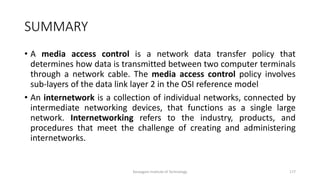 SUMMARY
• A media access control is a network data transfer policy that
determines how data is transmitted between two computer terminals
through a network cable. The media access control policy involves
sub-layers of the data link layer 2 in the OSI reference model
• An internetwork is a collection of individual networks, connected by
intermediate networking devices, that functions as a single large
network. Internetworking refers to the industry, products, and
procedures that meet the challenge of creating and administering
internetworks.
Karpagam Institute of Technology 177
 