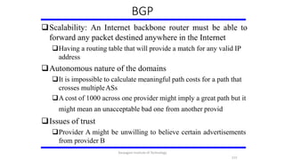 Scalability: An Internet backbone router must be able to
forward any packet destined anywhere in the Internet
Having a routing table that will provide a match for any valid IP
address
Autonomous nature of the domains
It is impossible to calculate meaningful path costs for a path that
crosses multipleASs
A cost of 1000 across one provider might imply a great path but it
might mean an unacceptable bad one from another provid
Issues of trust
Provider A might be unwilling to believe certain advertisements
from provider B
BGP
215
Karpagam Institute of Technology
 