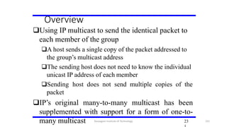 Overview
Using IP multicast to send the identical packet to
each member of the group
A host sends a single copy of the packet addressed to
the group’s multicast address
The sending host does not need to know the individual
unicast IP address of each member
Sending host does not send multiple copies of the
packet
IP’s original many-to-many multicast has been
supplemented with support for a form of one-to-
many multicast 23Karpagam Institute of Technology 231
 
