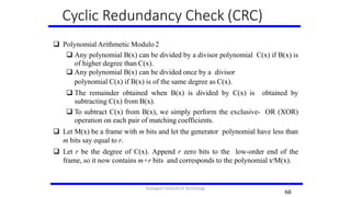 Cyclic Redundancy Check (CRC)
 Polynomial Arithmetic Modulo2
 Any polynomial B(x) can be divided by a divisor polynomial C(x) if B(x) is
of higher degree than C(x).
 Any polynomial B(x) can be divided once by a divisor
polynomial C(x) if B(x) is of the same degree as C(x).
 The remainder obtained when B(x) is divided by C(x) is obtained by
subtracting C(x) from B(x).
 To subtract C(x) from B(x), we simply perform the exclusive- OR (XOR)
operation on each pair of matching coefficients.
 Let M(x) be a frame with m bits and let the generator polynomial have less than
m bits say equal to r.
 Let r be the degree of C(x). Append r zero bits to the low-order end of the
frame, so it now contains m+r bits and corresponds to the polynomial xrM(x).
68
6
8
Karpagam Institute of Technology
 
