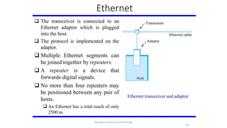 Ethernet
 The transceiver is connected to an
Ethernet adaptor which is plugged
into the host.
 The protocol is implemented on the
adaptor.
 Multiple Ethernet segments can
be joined together by repeaters.
 A repeater is a device that
forwards digital signals.
 No more than four repeaters may
be positioned between any pair of
hosts.
 An Ethernet has a total reach of only
2500 m.
Ethernet transceiver and adaptor
96
Karpagam Institute of Technology
 