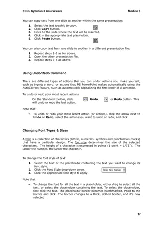 ECDL Syllabus 5 Courseware                                                        Module 6


You can copy text from one slide to another within the same presentation:
    1.    Select the text graphic to copy.
    2.    Click Copy button.
    3.    Move to the slide where the text will be inserted.
    4.    Click in the appropriate text placeholder.
    5.    Click Paste button.


You can also copy text from one slide to another in a different presentation file:
    1.    Repeat steps 1-2 as for above.
    2.    Open the other presentation file.
    3.    Repeat steps 3-5 as above.



Using Undo/Redo Command

There are different types of actions that you can undo: actions you make yourself,
such as typing a word, or actions that MS PowerPoint makes automatically using the
AutoCorrect feature, such as automatically capitalizing the first letter of a sentence.

To undo or redo your most recent actions:
         On the Standard toolbar, click              Undo            or Redo button. This
         will undo or redo the last action.

Note that:
        To undo or redo your most recent action (or actions), click the arrow next to
         Undo or Redo, select the actions you want to undo or redo, and click.




Changing Font Types & Sizes

A font is a collection of characters (letters, numerals, symbols and punctuation marks)
that have a particular design. The font size determines the size of the selected
characters. The height of a character is expressed in points (1 point = 1/72”). The
larger the number, the larger the character.


To change the font style of text:
    1.    Select the text or the placeholder containing the text you want to change its
          font style.
    2.    Click the Font Style drop-down arrow.
    3.    Click the appropriate font style to apply.

Note that:
        To change the font for all the text in a placeholder, either drag to select all the
         text, or select the placeholder containing the text. To select the placeholder,
         first click the text. The placeholder border becomes hatchmarked. Point to the
         border and click. The border changes to a thick, dotted border, and it's now
         selected.




                                                                                         17
 