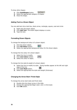 To draw other shapes:
     1.   Click AutoShapes button.
     2.   Select the appropriate category of shapes.
     3.   Draw the shape.



Adding Text to a Drawn Object

You can add text into a text box, block arrow, rectangle, square, oval and circle:
     1.   Right click the drawn object.
     2.   Click Add Text. The drawn object displays a cursor.
     3.   Type the text.



Formatting Drawn Objects

To change the background colour of a drawn object:
     1.   Click the drawn object.
     2.   Click Fill Colour button.
     3.   Select the appropriate background colour for the drawn object.


To change the line colour of a drawn object:
     1.   Select the line to modify.
     2.   Click Line Colour button.
     3.   Select the colour to apply.


To change the line style & weight of a drawn object:
     1.   Select the line to modify its style. Sizing handles appear at the left and right
          edge of the line.
     2.   Click Line Style button.
     3.   Select the appropriate line style and weight (thickness)



Changing the Arrow Start / Finish Style

To change the arrow start style and finish style:
     1.   Double-click the drawn arrow in the slide.
     2.   Choose the appropriate Begin style: and / or End style:
     3.   Click OK button.




36
 
