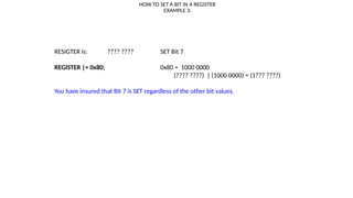 HOW TO SET A BIT IN A REGISTER
EXAMPLE 3:
RESIGTER is: ???? ???? SET Bit 7
REGISTER |= 0x80; 0x80 = 1000 0000
(???? ????) | (1000 0000) = (1??? ????)
You have insured that Bit 7 is SET regardless of the other bit values.
 