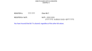 HOW TO CLEAR A BIT IN A REGISTER
EXAMPLE 4:
RESIGTER is: ???? ???? Clear Bit 7
REGISTER &= 0x7F; 0x7F = 0111 1111
(???? ????) & (0111 1111) = (0??? ????)
You have insured that bit 7 is cleared, regardless of the other bit values
 