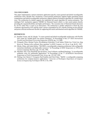 12 
VII. CONCLUSION 
This paper implemented a motion-estimation application-specific coarse-grained and hybrid reconfigurable architecture with a flexible NoC mechanism. Coarse-grained architecture supports higher granularity based computations and hybrid reconfigurable architecture supports Motion-Estimation algorithm for variable block sizes. The architecture by default supports the traditional full search algorithm for motion-estimation. The intelligent NoC mechanism supports VBSME for Diamond Search which is a fast search pattern thereby providing the required flexibility and higher performance. The execution time of Diamond Search decreases by 18.37% when NoC is used as an interconnect. The architecture is further enhanced in which the area overhead is decreased by 4.8% and the router’s power consumption by 42%, thereby forming an area-efficient and power-efficient architecture flexible for supporting full search and diamond search algorithm for VBSME. 
REFERENCES 
[1] Ruchika Verma, and Ali Akoglu. "A coarse grained and hybrid reconfigurable architecture with flexible NoC router for variable block size motion estimation." In Proceedings of the 22nd IEEE International Parallel and Distributed Processing Symposium (IPDPS), pp. 1-8, 2008. 
[2] Waingold, Elliot, Michael Taylor, Devabhaktuni Srikrishna, Vivek Sarkar, Walter Lee, Victor Lee, Jang Kim et al, "Baring it all to software: Raw machines" in IEEE Computer vol. 30, no. 9, pp. 86-93, 1997. 
[3] Mirsky, Ethan, and Andre DeHon. "MATRIX: a reconfigurable computing architecture with configurable instruction distribution and deployable resources." In Proceedings of IEEE Symposium on FPGAs for Custom Computing Machines, pp. 157-166, 1996. 
[4] Marshall, Alan, Tony Stansfield, Igor Kostarnov, Jean Vuillemin, and Brad Hutchings. "A reconfigurable arithmetic array for multimedia applications." In Proceedings of the 7th ACM/SIGDA International Symposium on Field Programmable Gate Arrays, pp. 135-143, 1999. 
[5] Ebeling, Carl, Darren C. Cronquist, Paul Franklin, and Chris Fisher. "RaPiD—a configurable computing architecture for compute-intensive applications,” University of Washington Department of Computer Science & Engineering Tech Report TR-96-11-03, 1996. 
