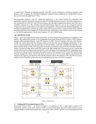 3 
to control ALU, Memory or reduction network. Each BFU can be configured as instruction memory, data memory, ALU or register file. MATRIX architecture supports motion estimation for variable block sizes at the cost of increased complexity of wires. 
Reconfigurable arithmetic array for multimedia applications is also called ChESS [4] architecture. The architecture supports strong local connectivity due to its chessboard layout structure. The main components of this architecture are 4-bit ALU and 4-bit bus wiring to provide high computational density; each ALU has a switchbox adjacent to it. The switchbox has dual functionality wherein it can act as a crosspoint with 64 connections and as a RAM when it is not used for routing purpose. This provides the enhanced flexibility. The routing area significantly consumes up to 50% of the total array area which is much less than FPGA. Motion estimation algorithm when mapped on ChESS architecture would require large number of processing elements i.e. the SAD computation for a 16x16 array requires a 512 ALU ChESS array. 
III. ARCHITECTURE 
Figure 1 shows the implemented hybrid architecture, in which the processing elements are arranged in a 2D fashion. The architecture consists of 16 Configurable Processing Elements (CPE), 4 PE2s, 1 PE3, Memory Interface (MI) and Main Memory. Each CPE consists of a PE1, Network Interface (NI) and a NoC Router. In ME, the current frame and the reference frame are divided into non-overlapping macroblocks of size 16x16. Each macroblock is then divided into 16 4x4 sub-blocks. Each CPE calculates the SAD for a sub- block. Initially all the 16 CPEs will request the current data and reference data via NI from the Main Memory, which is located off chip. When each CPE receives the data through two 32-bit ports, one for current data and the other one for reference data, the SAD for a 4x4 sub-block is calculated by the CPE. Depending upon the block size, the 4x4 result is passed to PE2 and the result of PE2 is passed to PE3. Each CPE interacts with memory through MI, which converts the block id received from NI into actual address and forwards the request to the memory. The memory will send the reference data to the respective CPE. The MI can receive requests from all the CPEs at the same time and the Memory can also serve them in parallel. 
Figure 1: Architecture 
A. Configurable Processing Element (CPE) 
Processing Element (PE1) - As shown in Figure 2, it comprises of five 4 input adders, sixteen 8 bit subtracters, sixteen current pixel registers (CPR) to hold current block data and sixteen reference pixel registers (RPR) to hold reference block data. Among PE1, PE2 and PE3 only PE1 can communicate with the  