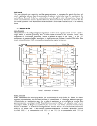 7 
Full Search 
This is a traditional search algorithm used for motion estimation. In contrast to fast search algorithm, full search exploits the reference frame by scanning for all reference blocks in the frame. For each block in the current frame, the search for the best matching block spans through the entire reference frame. Hence full search is a computational intensive algorithm. However, the result obtained by this search is accurate than the fast search algorithms where the reference block movement is restricted to a specific region of the reference frame. 
V. ENHANCEMENT 
Area Reduction 
The architecture of the configurable processing element as shown in the Figure 2 consists of five 4 - input, 1- output adders of different granularity. Each of these adders accounts to area overhead. Hence a new architecture for Configurable Processing Element is proposed as shown in the Figure 7. In this CPE architecture, the number of adders are reduced by implementing one 16-input, 1-output 12-bit adder. This results in an architecture, which consumes lesser area than the original architecture. 
Figure 7: Enhanced PE1 Architecture 
Power Reduction 
Power consumption of a device plays a vital role in determining the usage period of a device. If a device consumes too much power and gets heated up faster, it cannot be used for a long time. Various researchers, while designing new architectures, are trying to make the architecture as power efficient as possible. This paper also provides a technique to modify the architecture, as shown in Figure 8, to reduce the router’s power consumption further. In the previous architecture, the router stalls when there is concurrent communication between all the CPE’s. In the diamond search pattern it is observed that the CPE’s of column 1 communicate with CPE’s of column 3 and CPE’s of column 2 communicate with CPE’s of column 4. Consider a scenario in which CPE(1,1) is communicating with CPE(1,3) and CPE(1,2) is communicating with CPE(1,4)  